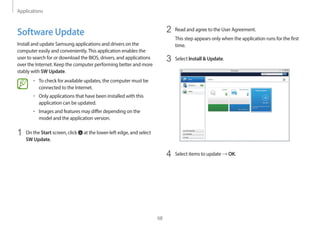 Applications
68
2 Read and agree to the User Agreement.
This step appears only when the application runs for the first
time.
3 Select Install & Update.
4 Select items to update → OK.
Software Update
Install and update Samsung applications and drivers on the
computer easily and conveniently.This application enables the
user to search for or download the BIOS, drivers, and applications
over the Internet. Keep the computer performing better and more
stably with SW Update.
• To check for available updates, the computer must be
connected to the Internet.
• Only applications that have been installed with this
application can be updated.
• Images and features may differ depending on the
model and the application version.
1 On the Start screen, click at the lower-left edge, and select
SW Update.
 