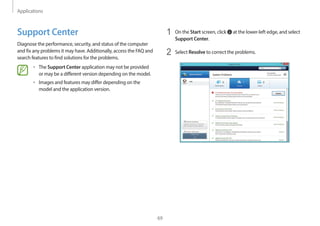 Applications
69
1 On the Start screen, click at the lower-left edge, and select
Support Center.
2 Select Resolve to correct the problems.
Support Center
Diagnose the performance, security, and status of the computer
and fix any problems it may have. Additionally, access the FAQ and
search features to find solutions for the problems.
• The Support Center application may not be provided
or may be a different version depending on the model.
• Images and features may differ depending on the
model and the application version.
 