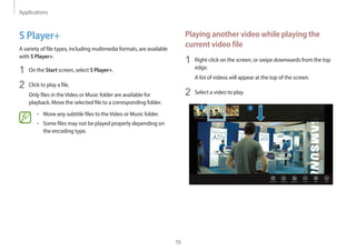 Applications
70
Playing another video while playing the
current video file
1 Right-click on the screen, or swipe downwards from the top
edge.
A list of videos will appear at the top of the screen.
2 Select a video to play.
S Player+
A variety of file types, including multimedia formats, are available
with S Player+.
1 On the Start screen, select S Player+.
2 Click to play a file.
Only files in theVideo or Music folder are available for
playback. Move the selected file to a corresponding folder.
• Move any subtitle files to theVideo or Music folder.
• Some files may not be played properly depending on
the encoding type.
 