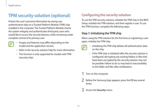 Applications
71
Configuring the security solution
To use theTPM security solution, initialize theTPM chip in the BIOS
Setup, initialize theTPM solution, and then register a user.To use
theTPM function, complete the following steps.
Step 1: Initializing theTPM chip
When using theTPM solution for the first time or registering a user
again, initialize theTPM chip.
• Initializing theTPM chip deletes all authentication data
on the chip.
• If theTPM chip is initialized after the security solution is
configured, decrypting any existing folders or files that
have been encrypted by the security solution may not
be possible. Failure to do so may lead to inaccessibility
to the folder and files after initialization.
1 Turn on the computer.
2 Before the Samsung logo appears, press the F2 key several
times.
3 Access the Security menu.
TPM security solution (optional)
Protect the user’s personal information by saving user
authentication data on aTrusted Platform Module (TPM) chip
installed in the computer.TheTrusted Platform Module checks
the system integrity and authenticates third-party users who
would like to access the security features, while remaining under
complete control of its primary user.
• Images and features may differ depending on the
model and the application version.
• Refer to the security solution help for more information.
• This function is only supported for models withTPM
(security chip).
 