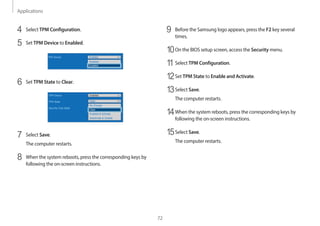 Applications
72
9 Before the Samsung logo appears, press the F2 key several
times.
10On the BIOS setup screen, access the Security menu.
1
1Select TPM Configuration.
12Set TPM State to Enable and Activate.
13Select Save.
The computer restarts.
14When the system reboots, press the corresponding keys by
following the on-screen instructions.
15Select Save.
The computer restarts.
4 Select TPM Configuration.
5 Set TPM Device to Enabled.
6 Set TPM State to Clear.
7 Select Save.
The computer restarts.
8 When the system reboots, press the corresponding keys by
following the on-screen instructions.
 