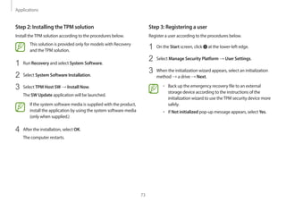 Applications
73
Step 3: Registering a user
Register a user according to the procedures below.
1 On the Start screen, click at the lower-left edge.
2 Select Manage Security Platform → User Settings.
3 When the initialization wizard appears, select an initialization
method → a drive → Next.
• Back up the emergency recovery file to an external
storage device according to the instructions of the
initialization wizard to use theTPM security device more
safely.
• If Not initialized pop-up message appears, select Yes.
Step 2: Installing theTPM solution
Install theTPM solution according to the procedures below.
This solution is provided only for models with Recovery
and theTPM solution.
1 Run Recovery and select System Software.
2 Select System Software Installation.
3 Select TPM Host SW → Install Now.
The SW Update application will be launched.
If the system software media is supplied with the product,
install the application by using the system software media
(only when supplied.)
4 After the installation, select OK.
The computer restarts.
 