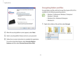 Applications
74
Encrypting folders and files
Encrypt folders and files with the Encrypt Files System (EFS). EFS is
available for the following operating systems:
• Windows 7 Professional /Windows 7 Enterprise /
Windows 7 Ultimate
• Windows 8 Pro /Windows 8 Enterprise
• Windows 8.1
1 Right-click a folder or file and then select Encrypt.
4 When the security platform screen appears, select Next.
5 Select a security platform feature and set a user password.
6 Follow the on-screen instructions to complete the registration.
To use the virtual drive feature, select Security Platform
Features and then select Personal Secure Drive (PSD).
 