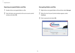 Applications
76
Decrypting folders and files
1 Right-click an encrypted folder or file and then select Decrypt.
2 When the User Account Control window appears, select
Continue.
3 Enter a password and select OK.
Opening encrypted folders and files
1 Double-click an encrypted folder or a file.
2 Enter the basic user password on the user account control
window and select OK.
 