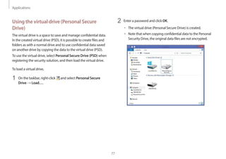 Applications
77
2 Enter a password and click OK.
• The virtual drive (Personal Secure Drive) is created.
• Note that when copying confidential data to the Personal
Security Drive, the original data files are not encrypted.
Using the virtual drive (Personal Secure
Drive)
The virtual drive is a space to save and manage confidential data.
In the created virtual drive (PSD), it is possible to create files and
folders as with a normal drive and to use confidential data saved
on another drive by copying the data to the virtual drive (PSD).
To use the virtual drive, select Personal Secure Drive (PSD) when
registering the security solution, and then load the virtual drive.
To load a virtual drive,
1 On the taskbar, right-click and select Personal Secure
Drive → Load….
 