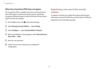 Applications
78
Registering a new user to the security
solution
To register an existing user, delete the existing authentication
information saved on theTPM chip, and then clear theTPM chip.
Register the user in the following order.
When the virtual drive (PSD) does not appear
The virtual drive (PSD) is available only when the Personal Secure
Drive (PSD) option is selected during the program registration.
Complete the following steps to select the Personal Secure Device
option from the user settings.
1 On the Start screen, click at the lower-left edge.
2 Select Manage Security Platform → User Settings.
3 Select Configure… under Security Platform Features.
4 When the initialization wizard appears, select Personal Secure
Drive (PSD) → Next.
5 Enter the user password.
6 Follow the on-screen instructions to complete the
configuration.
 