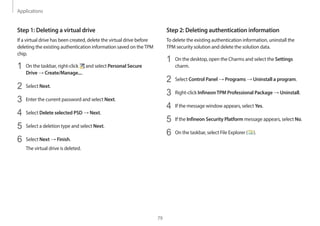 Applications
79
Step 2: Deleting authentication information
To delete the existing authentication information, uninstall the
TPM security solution and delete the solution data.
1 On the desktop, open the Charms and select the Settings
charm.
2 Select Control Panel → Programs → Uninstall a program.
3 Right-click InfineonTPM Professional Package → Uninstall.
4 If the message window appears, select Yes.
5 If the Infineon Security Platform message appears, select No.
6 On the taskbar, select File Explorer ( ).
Step 1: Deleting a virtual drive
If a virtual drive has been created, delete the virtual drive before
deleting the existing authentication information saved on theTPM
chip.
1 On the taskbar, right-click and select Personal Secure
Drive → Create/Manage....
2 Select Next.
3 Enter the current password and select Next.
4 Select Delete selected PSD → Next.
5 Select a deletion type and select Next.
6 Select Next → Finish.
The virtual drive is deleted.
 