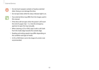 External devices
82
• Do not insert warped, cracked, or heavily scratched
disks. Doing so can damage the drive.
• Do not eject disks while the status indicator light is on.
• Your external drive may differ from the images used in
this manual.
• If the drive will not open when the power is off, insert
the end of a paper clip ( ) into the emergency
aperture to open the tray manually.
• When cleaning a CD or DVD, wipe it with a soft cloth
from the inside edge towards the outside edge.
• Reading and writing speeds may differ depending on
the condition and type of media.
• A CD or DVD that is not in the shape of a circle is not
recommended.
 