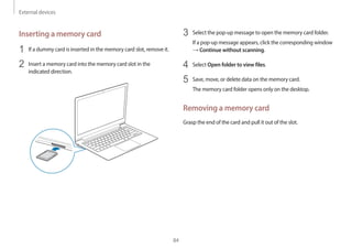 External devices
84
3 Select the pop-up message to open the memory card folder.
If a pop-up message appears, click the corresponding window
→ Continue without scanning.
4 Select Open folder to view files.
5 Save, move, or delete data on the memory card.
The memory card folder opens only on the desktop.
Removing a memory card
Grasp the end of the card and pull it out of the slot.
Inserting a memory card
1 If a dummy card is inserted in the memory card slot, remove it.
2 Insert a memory card into the memory card slot in the
indicated direction.
 