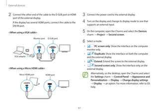 External devices
87
3 Connect the power cord to the external display.
4 Turn on the display and change its display mode to one that
supports an external input.
5 On the computer, open the Charms and select the Devices
charm → Project → Second screen.
6 Select a mode.
• PC screen only: Show the interface on the computer
monitor only.
• Duplicate: Show the interface on both the computer
and the external display.
• Extend: Extend the screen to the external display.
• Second screen only: Show the interface only on the
external display.
Alternatively, on the desktop, open the Charms and select
the Settings charm → Control Panel → Appearance and
Personalization → Display → Change display settings
→ Display → an option. For more information, refer to OS
help.
2 Connect the other end of the cable to the D-SUB port or HDMI
port of the external display.
If the display has several HDMI ports, connect the cable to the
DVI IN port.
<When using aVGA cable>
Monitor port
VGA adapter
D-SUB port
<When using a Micro HDMI cable>
Micro HDMI port HDMI port
 