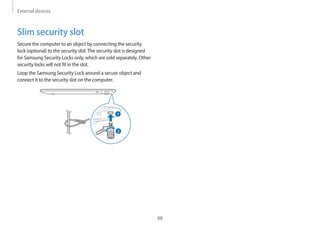 External devices
88
Slim security slot
Secure the computer to an object by connecting the security
lock (optional) to the security slot.The security slot is designed
for Samsung Security Locks only, which are sold separately. Other
security locks will not fit in the slot.
Loop the Samsung Security Lock around a secure object and
connect it to the security slot on the computer.
1
2
 