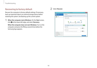 Troubleshooting
90
2 Select Recover.
Recovering to factory default
Recover the computer to factory default settings. If necessary,
back up important data to an external storage device before
restoring the system. See Backing up the current system.
1 When the computer startsWindows: On the Start screen,
click at the lower-left edge, and select Recovery.
When the computer does not startWindows:Turn on the
computer and press the F4 key several times before the
Samsung logo appears.
 