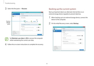 Troubleshooting
91
Backing up the current system
Back up important data to an alternate internal drive or an
external storage device regularly to prevent data loss.
1 When backing up to an external storage device, connect the
device to the computer.
2 On the initial Recovery screen, select Backup.
3 Select the first point → Recover.
Factory
default
point
Set Maintain user data to ON to recover the computer
while maintaining the current user data.
4 Follow the on-screen instructions to complete the recovery.
 