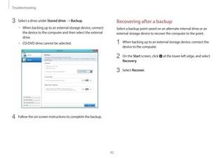 Troubleshooting
92
Recovering after a backup
Select a backup point saved on an alternate internal drive or an
external storage device to recover the computer to the point.
1 When backing up to an external storage device, connect the
device to the computer.
2 On the Start screen, click at the lower-left edge, and select
Recovery.
3 Select Recover.
3 Select a drive under Stored drive → Backup.
• When backing up to an external storage device, connect
the device to the computer and then select the external
drive.
• CD/DVD drive cannot be selected.
4 Follow the on-screen instructions to complete the backup.
 