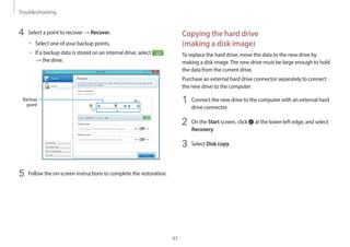 Troubleshooting
93
Copying the hard drive
(making a disk image)
To replace the hard drive, move the data to the new drive by
making a disk image.The new drive must be large enough to hold
the data from the current drive.
Purchase an external hard drive connector separately to connect
the new drive to the computer.
1 Connect the new drive to the computer with an external hard
drive connector.
2 On the Start screen, click at the lower-left edge, and select
Recovery.
3 Select Disk copy.
4 Select a point to recover → Recover.
• Select one of your backup points.
• If a backup data is stored on an internal drive, select
→ the drive.
Backup
point
5 Follow the on-screen instructions to complete the restoration.
 