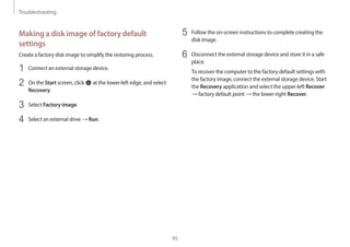 Troubleshooting
95
5 Follow the on-screen instructions to complete creating the
disk image.
6 Disconnect the external storage device and store it in a safe
place.
To recover the computer to the factory default settings with
the factory image, connect the external storage device. Start
the Recovery application and select the upper-left Recover
→ factory default point → the lower-right Recover.
Making a disk image of factory default
settings
Create a factory disk image to simplify the restoring process.
1 Connect an external storage device.
2 On the Start screen, click at the lower-left edge, and select
Recovery.
3 Select Factory image.
4 Select an external drive → Run.
 
