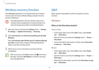 Troubleshooting
96
Q&A
When experiencing problems with the computer, try these
solutions.
Windows
Where is the Shut down button?
Touch screen:
• At the upper-right corner of the Start screen, select Power
( ) → Shut down.
• Open the Charms and select the Settings charm → Power →
Shut down.
• Touch and hold the Start button, and then select Shut down
or sign out → Shut down.
Mouse:
• At the upper-right corner of the Start screen, select Power
( ) → Shut down.
• Open the Charms and select the Settings charm → Power →
Shut down.
• Right-click the Start button, and then click Shut down or sign
out → Shut down.
Windows recovery function
If the Recovery application is not supported by the computer,
recover system to factory default settings using the recovery
function ofWindows.
ReinstallingWindows will erase all data saved on the
computer. Back up application and personal data to an
external storage device before reinstallingWindows.
1 Open the Charms and select the Settings charm → Change
PC settings → Update and recovery → Recovery.
2 Select Get Started under Remove everything and reinstall
Windows.
Select Get Started under Refresh your PC without affecting
your files to recover the computer while keeping photos,
videos, music files, and documents.
3 Follow the on-screen instructions to proceed with the
reinstallation.
After a recovery, on the Start screen, click at the lower-
left edge, and select SW Update to install the necessary
Samsung applications.
 
