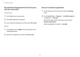 Troubleshooting
97
How can I uninstall an application?
1 On the desktop, open the Charms and select the Settings
charm.
2 Select Control Panel → Programs → Uninstall a program →
an application → Uninstall.
Alternatively, right-click the Start button, and the select
Programs and Features.
Select an application to uninstall → uninstall.
My application disappeared from the Start screen.
How can I correct this?
Touch screen:
1 On the Start screen, swipe upward.
2 All installed applications will appear.
3 Touch and hold an application, and then select Pin to start.
Mouse:
1 On the Start screen, click at the lower-left edge to view
installed applications.
2 Right-click an application, and then select Pin to start.
 
