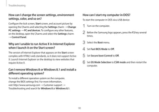 Troubleshooting
98
How can I start my computer in DOS?
To start the computer in DOS via a USB device:
1 Turn on the computer.
2 Before the Samsung logo appears, press the F2 key several
times.
3 Select the Boot menu.
4 Set Fast BIOS Mode to Off.
5 Set Secure boot Control to Off.
6 Set OS Mode Selection to CSM mode and then restart the
computer.
How can I change the screen settings, environment
settings, color, and so on?
Configure the lock screen, Start screen, and account picture by
opening the Charms and selecting the Settings charm → Change
PC settings → PC and devices.To configure any other features,
on the desktop, open the Charms and select the Settings charm
→ Control Panel.
Why am I unable to run Active X in Internet Explorer
when I launch it on the Start screen?
The version of Internet Explorer that appears on the Start screen
complies with HTML5 web standards, so it does not support Active
X. Launch Internet Explorer on the desktop to view websites that
require Active X.
Can I removeWindows 8 orWindows 8.1 and install a
different operating system?
To install a different operation system on the computer,
change the BIOS settings first. For more information,
visit http://www.samsung.com → Customer support →
Troubleshooting and search for Windows 8 or Windows 8.1.
 