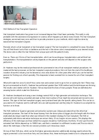 HUE Method of Hair Transplant Operation
Hair transplant medication has grown to an increased degree than it had been yesterday. This really is only
probable with the assistance of progression in science, which happens just about every minute. The hair transplant
strategies are revised every now and then to provide precision to your methods, which might be done by
seasoned hair transplant surgeon.
Precisely what is a hair transplant or hair transplant surgery? The hair transplant is completed for areas the place
You will find there's lack of hair or baldness and the hair in the donor side is transplanted to your desired locale.
The donor side is often the hair follicles from unique spot with the patient’s body.
Even so, There are 2 forms of hair transplantation, which can be autologous transplantation and artificial hair
transplantation. The transplantation variety depends on the patient and also will depend on the surgeon who
performs it.
Dr. Huebner may be the medical professional who pioneered in lots of hair transplant medical procedures. He
mastered the best processes on the hair transplant surgical procedure. He's not from the start of his healthcare
vocation chose this industry, but he labored as crisis area doctor for a few years after which you can he had the
passion for Finding out a fresh specialty. This desperate to learn assisted him to master the art of hair transplant
surgery.
What will make him one of a kind? How come men and women want to go to him or waiting for him? These may
be just summarized as that Dr. Huebner has performed greater than 1000 method and the techniques are thriving.
The results rate is better with Dr. Huebner. He has improved the lives of many people. These are definitely the
amazing factors which make him Distinctive.
Dr. Huebner developed and using a new strategy named HUE or High generate unit extraction technique. This
process will work having a essential principal as that most number of hair might be extracted and moved to one
session. This type of the hair transplant surgery want précised hand plus the specific aiding hands. This can be so
accurate for Dr. Huebner and his staff staff, who are well experienced and they help Dr. Huebner to accomplish his
function at its finest.
The HUE method or Superior generate unit extraction system uses Unique procedure than the other hair
transplant processes. The level of the tissue faraway from the donor place is bigger plus the length with the tissue
eradicated also larger sized than what was Utilized in the standard strategy for hair transplant. The HUE or
substantial yield device extraction technique can extract thirty-35 cm2 region at one session. This displays the
efficiency of this technique and how skilled the surgeon should be. Furthermore, the thirty-35 cm2 spot from the
extracted hair follicle depend up to 10000 hairs, and that is reworked to a different location and The nice shock
about this technique, is that the one session provides such miraculous result.
On top of that, HUE plus, which can be the higher generate extraction additionally strategy exactly where the
region protected is a lot more than forty cm2 and above. Also, these techniques needs to be in comparison from
 