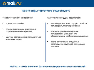 Какие виды таргетинга существуют?  Тематический или контекстный пришел из офлайна  плюсы: охватываем аудиторию с определенными интересами минусы: всегда приходится платить за «лишних» людей Таргетинг по соц-дем параметрам  рекламодатель знает портрет своей ЦА: пол, возраст, место проживания при регистрации на площадке пользователь указывает ряд обязательных и необязательных данных после авторизации эти данные используются крутликой при показах рекламы Mail.Ru –  самая большая база проанкетированных пользователей 