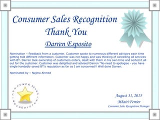 Consumer Sales Recognition
Thank You
Darren Esposito
August 31, 2015
Nomination – Feedback from a customer. Customer spoke to numerous different advisors each time
getting told different information. Customer was not happy and was thinking of cancelling all services
with BT. Darren took ownership of customers orders, dealt with them in his own time and sorted it all
out for the customer. Customer was delighted and advised Darren "No need to apologise - you have
single handedly saved BT's reputation as far as I am concerned!! Well done Darren.
Nominated by – Najma Ahmed
Mhairi Ferrier
Consumer Sales Recognition Manager
 