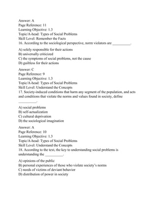 Answer: A
Page Reference: 11
Learning Objective: 1.3
Topic/A-head: Types of Social Problems
Skill Level: Remember the Facts
16. According to the sociological perspective, norm violators are __________.
A) solely responsible for their actions
B) universally criticized
C) the symptoms of social problems, not the cause
D) guiltless for their actions
Answer: C
Page Reference: 9
Learning Objective: 1.3
Topic/A-head: Types of Social Problems
Skill Level: Understand the Concepts
17. Society-induced conditions that harm any segment of the population, and acts
and conditions that violate the norms and values found in society, define
__________.
A) social problems
B) self-actualization
C) cultural deprivation
D) the sociological imagination
Answer: A
Page Reference: 10
Learning Objective: 1.3
Topic/A-head: Types of Social Problems
Skill Level: Understand the Concepts
18. According to the text, the key to understanding social problems is
understanding the __________.
A) opinions of the public
B) personal experiences of those who violate society’s norms
C) needs of victims of deviant behavior
D) distribution of power in society
 