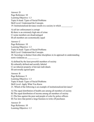 Answer: D
Page Reference: 10
Learning Objective: 1.3
Topic/A-head: Types of Social Problems
Skill Level: Understand the Concepts
19. Institutionalized deviance results in a society in which __________.
A) all law enforcement is corrupt
B) there is an extremely high rate of crime
C) some members are disadvantaged
D) all members are economically equal
Answer: C
Page Reference: 10
Learning Objective: 1.3
Topic/A-head: Types of Social Problems
Skill Level: Understand the Concepts
20. Sociology is distinct from other disciplines in its approach to understanding
norm violations as __________.
A) defined by the least powerful members of society
B) culturally defined and socially labeled
C) an inherent property of deviant individuals
D) universally agreed upon
Answer: B
Page Reference: 9
Learning Objective: 1.3
Topic/A-head: Types of Social Problems
Skill Level: Apply What You Know
21. Which of the following is an example of institutionalized deviance?
A) The equal distribution of health care among all members of society
B) The equal distribution of income among all members of society
C) The bias against the poor and people of color by police officers
D) Tax laws that permit a large business to write off purchases
Answer: D
Page Reference: 10
Learning Objective: 1.3
 