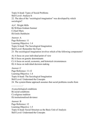 Topic/A-head: Types of Social Problems
Skill Level: Analyze It
22. The idea of the “sociological imagination” was developed by which
sociologist?
A) C. Wright Mills
B) William Graham Sumner
C) Karl Marx
D) Emile Durkheim
Answer: A
Page Reference: 11
Learning Objective: 1.4
Topic/A-head: The Sociological Imagination
Skill Level: Remember the Facts
23. The sociological imagination involves which of the following components?
A) A focus on your individual point of view
B) A focus on genetic determinants
C) A focus on social, economic, and historical circumstances
D) A focus on individual decision making
Answer: C
Page Reference: 11-12
Learning Objective: 1.4
Topic/A-head: The Sociological Imagination
Skill Level: Understand the Concepts
24. The system-blame approach assumes that social problems results from
__________.
A) psychological conditions
B) social conditions
C) religious tradition
D) institutionalized deviance
Answer: B
Page Reference: 12
Learning Objective: 1.5
Topic/A-head: Social Structure as the Basic Unit of Analysis
Skill Level: Understand the Concepts
 