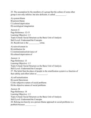 25. The assumption by the members of a group that the culture of some other
group is not only inferior, but also deficient, is called __________.
A) system-blame
B) person-blame
C) cultural deprivation
D) sociological imagination
Answer: C
Page Reference: 12-13
Learning Objective: 1.5
Topic/A-head: Social Structure as the Basic Unit of Analysis
Skill Level: Understand the Concepts
26. Recidivism is the __________ crime.
A) reinvolvement in
B) retribution for
C) institutionalized deviance of
D) cultural deprivation of
Answer: A
Page Reference: 13
Learning Objective: 1.5
Topic/A-head: Social Structure as the Basic Unit of Analysis
Skill Level: Understand the Concepts
27. The belief that the place of people in the stratification system is a function of
their ability and effort refers to __________.
A) self-actualization
B) social Darwinism
C) the subjective nature of social problems
D) the objective nature of social problems
Answer: B
Page Reference: 14
Learning Objective: 1.5
Topic/A-head: Social Structure as the Basic Unit of Analysis
Skill Level: Understand the Concepts
28. Relying too heavily on a person-blame approach to social problems is a
problem because __________.
 