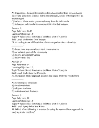 A) it legitimizes the right to initiate system-change rather than person-change
B) societal conditions (such as norms that are racist, sexist, or homophobic) go
unchallenged
C) it directs blame at the system and away from the individuals
D) it absolves individuals from responsibility for their actions
Answer: B
Page Reference: 14-15
Learning Objective: 1.5
Topic/A-head: Social Structure as the Basic Unit of Analysis
Skill Level: Understand the Concepts
29. According to social Darwinism, disadvantaged members of society
__________.
A) do not have any control over their circumstances
B) are valuable parts of the community
C) deserve government welfare
D) deserve their fate
Answer: D
Page Reference: 14
Learning Objective: 1.5
Topic/A-head: Social Structure as the Basic Unit of Analysis
Skill Level: Understand the Concepts
30. The person-blame approach assumes that social problems results from
__________.
A) psychological conditions
B) social conditions
C) religious tradition
D) institutionalized deviance
Answer: A
Page Reference: 12
Learning Objective: 1.5
Topic/A-head: Social Structure as the Basic Unit of Analysis
Skill Level: Apply What You Know
31. Which of the following is a reason for using the system-blame approach in
studying social problems?
 