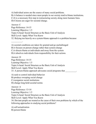 A) Individual actors are the source of many social problems.
B) A balance is needed since most people in our society tend to blame institutions.
C) It is a necessary first step in restructuring society along more humane lines.
D) Citizens are eager for societal change.
Answer: C
Page Reference: 14-15
Learning Objective: 1.5
Topic/A-head: Social Structure as the Basic Unit of Analysis
Skill Level: Apply What You Know
32. Relying too heavily on a system-blame approach is a problem because
__________.
A) societal conditions are taken for granted and go unchallenged
B) it focuses on person-change rather than system-change
C) it directs blame at individuals and away from the system
D) it absolves individuals from responsibility for their actions
Answer: D
Page Reference: 14-15
Learning Objective: 1.5
Topic/A-head: Social Structure as the Basic Unit of Analysis
Skill Level: Apply What You Know
33. A person-blame approach advocates social programs that __________.
A) seek to control individual behavior
B) produce sweeping social change
C) reorganize social institutions
D) change long-held societal norms
Answer: A
Page Reference: 13-14
Learning Objective: 1.5
Topic/A-head: Social Structure as the Basic Unit of Analysis
Skill Level: Apply What You Know
34. Deviant people are treated as the cause of their own problems by which of the
following approaches to studying social problems?
A) self-actualization
B) person-blame
 