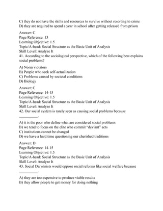 C) they do not have the skills and resources to survive without resorting to crime
D) they are required to spend a year in school after getting released from prison
Answer: C
Page Reference: 13
Learning Objective: 1.5
Topic/A-head: Social Structure as the Basic Unit of Analysis
Skill Level: Analyze It
41. According to the sociological perspective, which of the following best explains
social problems?
A) Norm violators
B) People who seek self-actualization
C) Problems caused by societal conditions
D) Biology
Answer: C
Page Reference: 14-15
Learning Objective: 1.5
Topic/A-head: Social Structure as the Basic Unit of Analysis
Skill Level: Analyze It
42. Our social system is rarely seen as causing social problems because
__________.
A) it is the poor who define what are considered social problems
B) we tend to focus on the elite who commit “deviant” acts
C) institutions cannot be changed
D) we have a hard time questioning our cherished traditions
Answer: D
Page Reference: 14-15
Learning Objective: 1.5
Topic/A-head: Social Structure as the Basic Unit of Analysis
Skill Level: Analyze It
43. Social Darwinists would oppose social reforms like social welfare because
__________.
A) they are too expensive to produce viable results
B) they allow people to get money for doing nothing
 