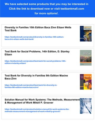 We have selected some products that you may be interested in
Click the link to download now or visit testbankmall.com
for more options!.
Diversity in Families 10th Edition Baca Zinn Eitzen Wells
Test Bank
https://testbankmall.com/product/diversity-in-families-10th-edition-
baca-zinn-eitzen-wells-test-bank/
Test Bank for Social Problems, 14th Edition, D. Stanley
Eitzen
https://testbankmall.com/product/test-bank-for-social-problems-14th-
edition-d-stanley-eitzen/
Test Bank for Diversity in Families 9th Edition Maxine
Baca Zinn
https://testbankmall.com/product/test-bank-for-diversity-in-
families-9th-edition-maxine-baca-zinn/
Solution Manual for Work Systems: The Methods, Measurement
& Management of Work Mikell P. Groover
https://testbankmall.com/product/solution-manual-for-work-systems-the-
methods-measurement-management-of-work-mikell-p-groover/
 