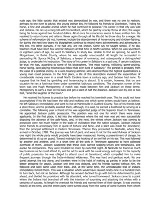 rude age; the little society that existed was demoralized by war, and there was no one to restrain,
perhaps no one even to advise, this young orphan boy. He followed his friends to Charleston, “riding his
horse, a fine and valuable animal which he had contrived to possess.” His career in that city was wild
and reckless. He ran up a long bill with his landlord, which he paid by a lucky throw at dice; the wager
being his horse against two hundred dollars. All at once his conscience seems to have smitten him. He
resolved to return home and reform. Never again through all his life did he throw dice for a wager. His
scheme of reformation did not, however, include the abandonment of horse-racing and chicken-fighting,
for during the next two years his biographers continue to record many achievements and adventures in
this line. His other pursuits, if he had any, are not known. Some say he taught school. If he did,
teachers must have been few and far between at that time in North Carolina. When he was seventeen
or eighteen years of age, he went to Salisbury to study law. Unable to find an opening, he went to
Morgantown, in Burke County, where he was equally unsuccessful. At length he succeeded in
persuading Mr. Spruce McCoy, of Salisbury, a lawyer of eminence, and subsequently a distinguished
judge, to undertake his instruction. The story of his career in Salisbury is a sad one, if certain traditions
be true. He was, according to some of his biographers, “the most roaring, rollicking, game-cocking,
horse-racing, card-playing mischievous fellow that ever lived in Salisbury.” The portrait is probably from
the easel of a political enemy, or a well-meaning admirer, who deemed these the highest qualifications a
young man could possess. In the first place, a life of this description involved the expenditure of
considerable money even in a small North Carolina town a century ago, and Jackson had none. To
suppose that he lived by gambling and horse-racing is absurd. It is certain, however, that on one
occasion he ran a foot-race there under somewhat ludicrous conditions. The champion runner of the
town was one Hugh Montgomery. A match was made between him and Jackson on these terms:
Montgomery to carry a man on his back and get a start of half the distance. Jackson won by one or two
feet, “amid the laughter of the town.”
He received his license to practice law before he reached his twentieth year. This he could not have
accomplished if his life had been the wild and reckless one which some writers would have us believe.
He left Salisbury immediately and went to live at Martinsville in Guilford County. Two of his friends kept
a store there, and he probably assisted them, although, it is said, he earned a livelihood by serving as a
constable. The following year a friend of his was appointed judge of the Superior Court in Tennessee.
He appointed Jackson public prosecutor. The position was not one for which there were many
applicants. In the first place, it led into the wilderness where the red man was yet very successfully
disputing the advance of the pale-faces, and, in the next, the whites whom Jackson was coming to
prosecute were not much higher in the scale of civilization than the native savages. Jackson induced
some friends to accompany him in quest of fortune and fame, and a start was made for Jonesboro’,
then the principal settlement in Eastern Tennessee. Thence they proceeded to Nashville, where they
arrived in October, 1788. The journey was full of peril, and were it not for the watchfulness of Jackson
one night the whole party would probably have been massacred. Having a presentiment of danger, he
determined to sit up on guard. Toward midnight the hooting of an owl fell on his ear. This was followed
by another and another, until in a short time all the owls in Tennessee appeared to have collected
overhead of them. Jackson suspected that these owls carried scalping-knives and tomahawks, and
awoke his companions. They were troubled no more by owls that night. At Nashville he found as much
law business as he could attend to, and he set to work with his usual energy and vigor. In his capacity
of public prosecutor he was obliged to attend court at Jonesboro’, which compelled him to make
frequent journeys through the Indian-infested wilderness. This was hard and perilous work. No one
dared attempt the trip alone, and travelers were in the habit of making up parties in order to be the
better prepared for attack. Jackson one time was delayed, and his friends started without him. He
followed and soon came upon their track, and, at the same time, the unmistakable trail of Indians
immediately behind them. This was a situation which would have caused ninety-nine in a hundred men
to turn back, but not so Jackson. Although his servant declined to go with him he determined to push
ahead, and divided his provisions with his attendant, who turned homeward. Jackson came to a point
where the Indians had branched off with the intention of surprising and attacking the whites with a
certainty of success. At length he overtook his friends and warned them of their danger. It was snowing
heavily at the time, and the entire party were turned away from the camp of some hunters from whom
 