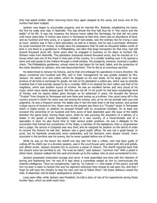 they had asked shelter. When returning home they again stopped at the camp, but every one of the
hunters had been scalped.
Jackson now began to accumulate property, and he married Mrs. Robards, establishing his home,
the first he really ever had, in Nashville. This was almost the first halt thus far in “the march and the
battle” of his life. It was not, however, the famous home called the Hermitage, for that did not come
until many years later. If money was scarce in Tennessee at that time, there was an abundance of land,
and six hundred and forty acres, or a square mile of real estate, was the ordinary fee for trying a case
at court. Jackson was in fact a land speculator, as well as a lawyer, and he was a purchaser whenever
he could command the money. So large were his possessions that he sold six thousand dollars worth of
land in one block to a gentleman in Philadelphia, and after that large transaction for that time, had still
several thousand acres left. Some years later he engaged in business on his place at Hunters Hill,
thirteen miles from Nashville. This plantation embraced several thousand acres, and he erected on it a
house which was one of the finest in that part of the country. In a smaller building near it he opened a
store and sold goods to the Indians through a small window. His prosperity, however, received a sudden
check. The Philadelphia gentleman, whose notes he had taken for his land, failed, and the protection of
the notes devolved on Jackson, who had discounted them. This he did at an enormous sacrifice.
He determined to retrieve his fortune, and to that end enlarged his operations in every direction. His
slaves numbered one hundred and fifty, and in their management he was greatly assisted by Mrs.
Jackson. He raised corn and cotton, which he shipped on his own boats. At his large store he took
produce of all kinds in exchange for goods. He had on his plantation a cotton-gin, which was so recently
invented that it had scarcely ceased to be a curiosity. With it he cleaned his own cotton and that of his
neighbors, which was another source of income. He was an excellent farmer and very proud of his
crops, which were nearly always good. But this was not all. In his youth he had been exceedingly fond
of horses, and his equine tastes grew stronger as he advanced in years. He brought the famous
“Truxton” from Virginia to Tennessee and won fame and money as a turfman. Few races came off in the
country around in which his name was not among the entries, and, as he ran his animals with care and
judgment, he was a frequent winner. His stable was in fact the best bred in all that section, and proved
a large source of income to him. Down even to the present day there is a “Truxton” strain in Tennessee
which is highly prized. In addition he amused himself with an occasional cockfight. On at least one
occasion the ownership of six hundred and forty acres of land depended upon the issue of the battle
between the game birds. During these years, while he was pursuing the avocation of a planter, of a
dealer in the goods of every description needed in a new country, of a horse-breeder and of a
speculator in land, he also found time to hold various public positions. He was a delegate to the
convention that framed the constitution of the State; a member of the legislature; then a congressman
and a judge. His service in Congress was very brief, and he resigned his position on the bench in order
to recover the fortune he had lost. Jackson was a good public officer. He was not a great lawyer or
jurist, but he fearlessly prosecuted every lawbreaker, and his decisions were always honest. Every
scoundrel in the territory was his enemy, but he never quailed before one of them.
While he was on the bench the sheriff one day told him that a ruffian, who had been guilty of
cutting off his child’s ear in a drunken passion, was in the court-house yard, armed with dirk and pistols,
and defied arrest. Jackson directed him to summon a posse of citizens. The sheriff reported back that
the citizens were too terrified to act. “He must be taken,” said Jackson; “summon me!” With a pistol in
either hand, Jackson walked into the yard and strode up to the outlaw, who at once surrendered to him.
Jackson possessed undaunted courage and nerve. A mob assembled one time with the intention of
tarring and feathering him. He was ill in bed when a committee waited on him to communicate the
cheerful intelligence. “Give my compliments,” said he, “to Colonel —— [the leader of the party], and tell
him my door is open to receive him and his regiment whenever they choose to call upon me, and that I
hope he will have the chivalry to lead his men and not to follow them.” His brave defiance cowed the
mob. It dispersed, and its leader apologized to Jackson.
Long years after, while Jackson was President, he told a story of one of his experiences during these
frontier days, which we shall insert here.
 