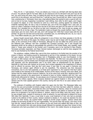 “Now, Mr. B——,” said Jackson, “if any one attacks you I know you will fight with that big black stick
of yours. You will aim right for his head. Well, sir, ten chances to one he will ward it off, and if you do hit
him, you won’t bring him down. Now, sir [taking the stick into his own hands], you hold the stick so and
punch him in the stomach, and you’ll drop him. I will tell you how I found that out. When I was a young
man, practising law in Tennessee, there was a big bullying fellow that wanted to pick a quarrel with me,
and so trod on my toes. Supposing it accidental, I said nothing. Soon after he did it again, and I began
to suspect his object. In a few moments he came by a third time, pushing against me violently and
evidently meaning fight. He was a man of immense size, one of the very biggest men I ever saw. As
quick as a flash I snatched a small rail from the top of the fence and gave him the point of it full in the
stomach. Sir, it doubled him up. He fell at my feet, and I stamped on him. Soon he got up, savage, and
was about to fly at me like a tiger. The bystanders made as though they would interfere. Said I, ‘Don’t;
stand back; give me room; that is all I ask, and I will manage him.’ With that I stood ready with the rail
pointed. He gave me one look and turned away a bewitted man, sir, and feeling like one. So, sir, I say to
you, if any fellow assaults you, give him the point in his belly.”
Jackson fought several duels, killing his antagonist in one of them; but these episodes in his life do
not fall within the limits of this paper. His military career may be said to begin with his appointment, in
1802, to the command of the militia of Tennessee, although he was not called into active service until
the following year. Jefferson had then completed the Louisiana purchase, and it was thought the
Spaniards would not be willing to acknowledge the authority of the United States, and, possibly, might
resist it. Troops were ordered to the frontier, and if necessary were to be marched to New Orleans.
Tennessee promptly responded, and Major General Jackson discharged so well the duty assigned him
that he was thanked by the Federal Government.
The ambitious, restless, brilliant Burr was at this time revolving in his fertile brain the erection of an
empire in Mexico, and looking around for lieutenants to aid him in the realization of his dream, his eye
fell upon Jackson, whom he had doubtless met in Philadelphia while he was Vice-President. In the
summer of 1805 Jackson rode from his plantation into Nashville. The little town was gayly decked with
flags and banners, and the streets were thronged with people from the surrounding country. Aaron Burr
was expected, and the demonstration was in his honor. After an entertainment by the people of
Nashville he rode home with Jackson as his guest. Burr’s project appealed to the imagination of Jackson
and he offered his services. Next day Burr went away. A year later he was again in Kentucky and
Tennessee, and Jackson again offered to join his expedition. The enterprise was then discussed
everywhere, but no one had suspected, or at least given expression to, the suspicion that Burr’s plans
were hostile to the interests of the United States. Rumors of this nature, however, were soon afloat, and
Jackson laid the matter before Governor Claiborne. He at the same time wrote Burr, declaring that if his
designs were inimical to the government, he desired to have no further relations with him. Burr was
tried shortly afterwards for treason. He was always one of Jackson’s friends and entertained the highest
opinion of his military capacity. When Congress declared war against England in 1812, Burr said that
Jackson was the most capable general in the country. During the next five or six years Jackson was in
private life.
The outbreak of hostilities with England called him again into the field. The Mississippi Valley was
loyal to the core and promptly furnished a larger number of men than had been called for. Jackson, at
the head of 2,500 volunteers, descended the Ohio and Mississippi to Natchez, where he received word
from Wilkinson, at New Orleans, to await further orders. Wilkinson was jealous of Jackson and did not
desire his co-operation if he could do without it. Jackson, angry at the delay, went into camp. Later on
he was enraged when, instead of receiving an order to advance, he was instructed to disband his forces
500 miles from Nashville. It was a cruel order to give; cruel treatment of men who had so promptly
rushed to the defense of their country. Jackson resolved to disobey it. He would not abandon his men
so far from their homes. His quarter-master refused to furnish proper supplies. Jackson solved that
problem by borrowing $5,000 on his own responsibility. The journey back was severe, and many of the
men fell sick. Jackson placed one of the sufferers on his own horse and walked 400 miles on foot. His
officers and mounted men who were strong enough followed his example and gave their horses to their
companions who had succumbed to the hardships of the march. One soldier became so dangerously ill
 