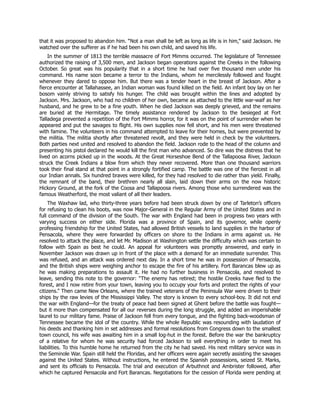 that it was proposed to abandon him. “Not a man shall be left as long as life is in him,” said Jackson. He
watched over the sufferer as if he had been his own child, and saved his life.
In the summer of 1813 the terrible massacre of Fort Mimms occurred. The legislature of Tennessee
authorized the raising of 3,500 men, and Jackson began operations against the Creeks in the following
October. So great was his popularity that in a short time he had over five thousand men under his
command. His name soon became a terror to the Indians, whom he mercilessly followed and fought
whenever they dared to oppose him. But there was a tender heart in the breast of Jackson. After a
fierce encounter at Tallahassee, an Indian woman was found killed on the field. An infant boy lay on her
bosom vainly striving to satisfy his hunger. The child was brought within the lines and adopted by
Jackson. Mrs. Jackson, who had no children of her own, became as attached to the little war-waif as her
husband, and he grew to be a fine youth. When he died Jackson was deeply grieved, and the remains
are buried at the Hermitage. The timely assistance rendered by Jackson to the besieged at Fort
Talladega prevented a repetition of the Fort Mimms horror, for it was on the point of surrender when he
appeared and put the savages to flight. His own supplies now fell short, and his men were threatened
with famine. The volunteers in his command attempted to leave for their homes, but were prevented by
the militia. The militia shortly after threatened revolt, and they were held in check by the volunteers.
Both parties next united and resolved to abandon the field. Jackson rode to the head of the column and
presenting his pistol declared he would kill the first man who advanced. So dire was the distress that he
lived on acorns picked up in the woods. At the Great Horseshoe Bend of the Tallapoosa River, Jackson
struck the Creek Indians a blow from which they never recovered. More than one thousand warriors
took their final stand at that point in a strongly fortified camp. The battle was one of the fiercest in all
our Indian annals. Six hundred braves were killed, for they had resolved to die rather than yield. Finally,
the remnant of the band, their brethren nearly all slain, laid down their arms on the now historic
Hickory Ground, at the fork of the Coosa and Tallapoosa rivers. Among those who surrendered was the
famous Weatherford, the most valiant of all their leaders.
The Waxhaw lad, who thirty-three years before had been struck down by one of Tarleton’s officers
for refusing to clean his boots, was now Major-General in the Regular Army of the United States and in
full command of the division of the South. The war with England had been in progress two years with
varying success on either side. Florida was a province of Spain, and its governor, while openly
professing friendship for the United States, had allowed British vessels to land supplies in the harbor of
Pensacola, where they were forwarded by officers on shore to the Indians in arms against us. He
resolved to attack the place, and let Mr. Madison at Washington settle the difficulty which was certain to
follow with Spain as best he could. An appeal for volunteers was promptly answered, and early in
November Jackson was drawn up in front of the place with a demand for an immediate surrender. This
was refused, and an attack was ordered next day. In a short time he was in possession of Pensacola,
and the British ships were weighing anchor to escape the fire of his artillery. Fort Barancas blew up as
he was making preparations to assault it. He had no further business in Pensacola, and resolved to
leave, sending this note to the governor: “The enemy has retired; the hostile Creeks have fled to the
forest, and I now retire from your town, leaving you to occupy your forts and protect the rights of your
citizens.” Then came New Orleans, where the trained veterans of the Peninsula War were driven to their
ships by the raw levies of the Mississippi Valley. The story is known to every school-boy. It did not end
the war with England—for the treaty of peace had been signed at Ghent before the battle was fought—
but it more than compensated for all our reverses during the long struggle, and added an imperishable
laurel to our military fame. Praise of Jackson fell from every tongue, and the fighting back-woodsman of
Tennessee became the idol of the country. While the whole Republic was resounding with laudation of
his deeds and thanking him in set addresses and formal resolutions from Congress down to the smallest
town council, his wife was awaiting him in a small log-hut in the forest. Before the war the bankruptcy
of a relative for whom he was security had forced Jackson to sell everything in order to meet his
liabilities. To this humble home he returned from the city he had saved. His next military service was in
the Seminole War. Spain still held the Floridas, and her officers were again secretly assisting the savages
against the United States. Without instructions, he entered the Spanish possessions, seized St. Marks,
and sent its officials to Pensacola. The trial and execution of Arbuthnot and Ambrister followed, after
which he captured Pensacola and Fort Barancas. Negotiations for the cession of Florida were pending at
 