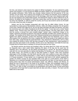 the time, and Jackson’s action became the subject of official investigation. He was sustained by public
opinion and Congress. In a trip through the Middle and Eastern States he was everywhere received with
the greatest enthusiasm. When Florida was annexed, Jackson became the first governor of the new
Territory. His civil career was as vigorous and energetic as his military one had been, but he resigned at
the end of a few months, and returned home to the Hermitage, which had in the meantime been built.
He was next elected to the United States Senate, and declined the mission to Mexico offered him by Mr.
Monroe. His defeat for the Presidency in 1824 was a severe blow, and the next four years were spent at
his home near Nashville. In 1828 he swept the country, but his joy was turned to sorrow by the death
of his wife a short time after his election.
Jackson was the first President inaugurated with what may be called military honors. He was
surrounded by a body-guard of Revolutionary veterans, militia and military companies from all quarters
of the Union. Martial music filled the air; the city was gayly decorated with flags and banners, and when
the ceremonies were over artillery thundered out all over the capital. “I never saw such a crowd,” Daniel
Webster wrote. “Persons have come 500 miles to see General Jackson, and they really seem to think
that the country is rescued from some dreadful danger.” Jackson rode a magnificent charger to the
Capitol, cheered by thousands of admirers who lined the sidewalks and filled every window and point of
vantage. The reception at the White House which followed presented some extraordinary scenes. Indian
fighters from distant Tennessee, hunters from Kentucky, trappers from the Northwest, and a mob of
office-seekers from all sections of the Union, mingling with the refined society of the capital and visitors
from other cities, surged through the great East Room. They clamored for refreshments, and in a short
time emptied the barrels of punch that had been provided for their entertainment. Large quantities of
glass and china were broken in the scramble, and the rush to see “Old Hickory” and shake his hand was
so great that his friends found it necessary to surround and save him from injury.
His favorite exercise was driving and horseback riding. He retired about ten o’clock and rose early.
He frequently took a short canter before beginning the labors of the day, but his usual hour for
relaxation was in the afternoon. He was always accompanied by a servant. Mr. Van Buren sometimes
rode with him, but more generally his nephew and Secretary, Mr. Donelson, who, with his family, lived at
the White House. The summers he spent at Old Point Comfort in Virginia. There were occasional
pilgrimages to the Hermitage, and trips North and East which were ovations at every point where he
stopped. He narrowly escaped assassination, in 1834, while he was descending the steps of the Capitol
in a funeral procession. A crazy painter out of employment fired twice at him without exploding the
powder. On another occasion he was assaulted while in the cabin of a small steamer, at the wharf in
Alexandria, by a Lieutenant Randolph who had been dismissed from the Navy. He was seventy years old
lacking eleven days when his second administration closed. Like Jefferson, Madison and Monroe, he
placed the reins of government in the hands of his Secretary of State, and immediately retired to the
Hermitage, now as famous and as sacred to his followers as Mount Vernon, Monticello or Montpelier.
There, in June, 1845, he died, surrounded by his grandchildren and favorite slaves; his last words being
an expression of the hope that he would meet them all, black and white, in heaven. The march and the
battle were at last ended.
 