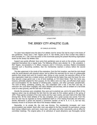 A FALSE START.
THE JERSEY CITY ATHLETIC CLUB.
BY CHARLES LEE MEYERS.
TEN years have elapsed since the idea of an athletic club for Jersey City had its origin in the brains of
two gentlemen. These were J. McF. Tappen and D. R. Van Winkle, and to their number they added a
third counselor, W. J. Tait. From the action of this triumvirate sprang the present flourishing organization
known as the Jersey City Athletic Club.
Support was quickly afforded. Soon some forty gentlemen were at work on the scheme, and quickly
organized themselves into a regular body. The following officers were elected: W. J. Tait, president; J.
McF. Tappen, vice-president; E. N. Wilson, treasurer, and E. F. Emmons, secretary. Matters immediately
assumed such a flourishing condition, that the membership reached a century before the second
meeting.
The idea uppermost in the minds of the originators, from the first inception, was that the club should
unite the social element with physical culture, and so afford the exercises the air more of a pleasurable
pastime than simply hard work for muscle’s sake. Acting on wise counsel, the executive officers of the
new organization made but a modest venture, and finding that the higher they went the lower the rent,
they secured a large garret over a row of brick buildings, at 723 Grand Street. Their first home was,
however, admirably adapted for their purpose, for the rafters were very high, and afforded ample space
and accommodation for the disposal of climbing-poles, trapezes, and other gymnastic paraphernalia.
The work of fitting, ventilating, painting, etc., was undertaken with a will; a new floor was laid, an
instructor—Mr. Louis Kline—engaged, club colors adopted (red and blue, with an emblem of a red Greek
cross on a blue ground), and the club was in full swing.
Directly the premises were completed, they were put to practical use, and to the good effect of this
vigorous action may be attributed the fact that the club gave its first outdoor games in the spring of
1879. These games consisted of five club events and four open events, and were held at the West Side
Driving Park. All the noted athletes of the day competed, and a great success was scored. From this
time the club may be regarded as having established itself on a firm footing financially and otherwise.
Shortly afterwards it joined and became a prominent member of the N. A. A. A. A., but has now,
however, thrown in its fortune with that of the Amateur Athletic Union.
Meanwhile, in its private life, the club was thriving. The membership increased, and more
accommodation was needed. Room after room was added on the floor beneath the gymnasium, among
them being a billiard-room, card-room, music-room, with piano and other instruments, and an office for
committee meetings. The original policy of an admixture of social attractions was thoroughly carried
 