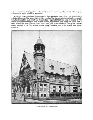 out, and receptions, skating parties, and a varied round of amusements followed each other in quick
succession, all serving to maintain the interest.
So matters moved smoothly and pleasantly until the roller-skating craze infected the city, and as the
seductive influences of the slippery floor, and the novelty of the fashion made themselves felt, gradually
the attendance at the club fell off, and it seemed as if a period of darkness were in store for it. And
indeed to the determined spirits who, by their devotion, tided matters over, a deep and lasting debt is
owed. This danger, although at the time it looked really great, soon disappeared. One by one the rinks
closed, members of the club returned to their proper allegiance, and affairs resumed their former
prosperity.
JERSEY CITY ATHLETIC CLUB HOUSE.
 