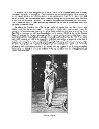 In the latter part of 1885 an epidemic struck Jersey City—it was a “club fever.” All the men in the city
were either organizing or joining clubs. Clubs were formed for almost every purpose, social, intellectual,
literary, athletic, bowling, etc. The social element so strongly developed by the ten or a dozen rinks, had
to find an outlet, and the movement flowed clubward. Among the first to recognize and direct this
curious fever was the Jersey City Athletic Club, and as a consequence its membership filled up so rapidly
that in November, 1885, its rooms were entirely inadequate for the uses of its members, and it was
decided to build a club-house.
The scheme for the enlargement of the premises had a very modest beginning, for in the spring of
1885 a demand for further accommodation in the matter of bowling alleys had been put forward. To
meet this the proposition was made that two alleys should be built on some land adjoining the Alpha
Rink. This by no means met with general approbation, and it became evident that the membership was
falling off, and that the club was being deserted for its more enterprising rivals, notable among which
was the Palma Club, which had just completed a new building. When, therefore, the “club fever” broke
out, a club meeting was held, and a proposition made that a committee be appointed whose duty it
should be to raise the large sum of $25,000 for building purposes. Though the scheme was much
derided, the committee was formed, and comprised the following gentlemen: Messrs. J. C. Appleby, C.
H. Dickson, H. Hartshorne, and E. R. Grant. When this prompt and timely action became known, it
enlisted so many desirable recruits that in six months from the inception of the building scheme the
membership had trebled, in spite of the fact that in the city four other large and well-appointed clubs
offered their attractions.
WALKING TO WIN.
 