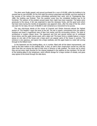 The plans were finally passed, and ground purchased for a sum of $5,000, while the building to be
erected was to cost $20,000. On the first night the amount subscribed was $6,000, and thus assured of
the success of the venture the various committees perfected their work, and on Thanksgiving Day,
1886, the building was finished. Then the question arose how the completed building was to be
furnished. The solution of the problem proved easier than might have been expected. The ladies came
graciously to the rescue. A fair was organized to raise the necessary funds, and the good work which
had been done during the months of preparation was apparent when, after the close of the fair, which
was open for ten days, the sum of $8,000 in cash remained as a monument to its success.
The new club-house stands at the corner of Crescent and Clinton Avenues—almost the highest
portion of “The Heights”—upon the brow of the hill. The site is superb, commanding from the eastern
windows and tower a magnificent view of New York harbor and the surrounding country. The style of
architecture is modern Queen Anne. The basement and first and second stories are of undressed
brown-stone, and the upper stories wood, with a slate roof. The tower forms a notable feature; a roomy
piazza on one side of the house and a large porch are popular parts of the house in summer. The
entrance is very spacious, and opens into a large vestibule, and this again leads to a wide hall running
through to the billiard-room.
In the basement are the bowling-alleys, six in number, fitted with all the latest improvements, and
built by the best makers in the costliest style. In fact, so well is their construction carried out, that the
claim that they are among the best of their kind in America is fully justified. The active use to which
they are put every night vouches for the interest displayed in the pastime by the members. On the left
of the bowling-alleys is the wheelroom, which affords storage for a large number of wheels, and gives
easy egress to the street through the side-doors.
 