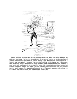 PUTTING THE SHOT.
On the first floor, the offices and the card-room are on one side of the hall, and on the other the
parlor and the library. The last now contains some three hundred volumes of standard books, and
additions are constantly being made; in addition, a large supply of monthly and weekly periodicals is
taken. A large open grate is a feature of this room; the furnishings are throughout easy and luxurious,
while its situation, being in the base of the tower, allows the light to enter from three sides, rendering it
most comfortable and suitable for its purpose. The entire wing is occupied by the billiard-room, which
contains four billiard and two pool tables. The room is lighted directly from three sides and indirectly
from the fourth, and therefore has the best facilities for lovers of the game to display their skill with the
cue. Off this room are coat-rooms, etc., and a complete barber’s shop.
 