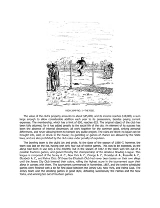 HIGH JUMP NO. 1—THE RISE.
The value of the club’s property amounts to about $45,000, and its income reaches $18,000, a sum
large enough to allow considerable addition each year to its possessions, besides paying current
expenses. The membership, which has a limit of 650, reaches 625. The original object of the club has
been fully attained, for it has added greatly to the social life of the city. An element of its success has
been the absence of internal dissension; all work together for the common good, sinking personal
differences, and never allowing them to hamper any public project. The rules are strict: no liquor can be
brought into, sold, or drunk in the house; no gambling or games of chance are allowed by the State
laws, and are also prohibited by the club rules under penalty of expulsion.
The bowling team is the club’s joy and pride. At the close of the season of 1886–7, however, the
team was last on the list, having won only four out of twelve games. This was to be expected, as the
alleys had been in use only a few months; but in the season of 1887–8 the team won ten out of a
possible fourteen games, and gained thereby the championship of the Amateur Bowling League. This
league is composed of the Jersey A. C., New York A. C., Orange A. C., Brooklyn A. A., Roseville A. C.,
Elizabeth A. C., and Palma Club. Of these the Elizabeth Club had never been beaten on their own alleys
until the Jersey City Club lowered their colors, rolling the highest score in the tournament upon their
alleys in contest with them. The tournament commenced in November, 1887, and the twelve scheduled
games were finished with a tie for first place between the Jersey City, New York, and Palma Club. The
Jersey team won the deciding games in good style, defeating successively the Palmas and the New
Yorks, and winning ten out of fourteen games.
 