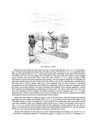 HIGH JUMP NO. 2—OVER.
After the tie was made, the three clubs drew as to who should play first, the J. C. A. C. drawing the
bye. The New Yorks played the Palma Club, the latter winning. This left the J. C. A. C. to play the Palma
Club upon the alleys of the N. Y. A. C., and it was a game worth recording. At the end of the third frame
the Palma score was 102 pins ahead, and it looked as if the game was won. Neither score changed
much until the end of the sixth frame, when the score of the J. C. A. C. began to show a little
improvement. By this time the excitement was growing, and the spectators began to be interested. All
eyes were strained upon the pins at the end of the alleys as one of the crack bowlers carefully poised
the huge ball in mid-air, taking careful aim, when suddenly, with an eerie screech, a wild-eyed,
consumptive cat, with arched back and bristling fur, darted like a streak of darkness diagonally across
the alley. All the boys shouted, and were convulsed with laughter at the strange apparition, coming
from nowhere and disappearing as mysteriously as it had come. The claims of the rival clubs were loud
as to the significance of the visitant, the Palmas claiming it as their mascotte, the J. C. A. C. boys
claiming it as a “hoodoo” for the Palma score, and so it proved. By this time the excitement had spread
all through the house, and the men swarmed down into the alleys.
Slowly the score began to change its aspect, until, by the final frame, when the Palmas had finished
their play, they were eleven pins ahead of the J. C. A. C., who had one more man to roll. When on the
first ball he made a “strike,” counting ten, he was seized by the enthusiastic team and carried around
upon their shoulders. Each of his following shots proved to be a “strike,” and brought up the score of
the J. C. A. C. to a total of 43 pins above that of their opponents. A large model of the cat, done in
cotton, five times the size of the original, with heroic verses telling of its famous run, and its “hoodoo”
influence, is one of the proud possessions of the club, and adorns its rooms.
Among other trophies are the prizes for a match contest between the Orange A. C. and the J. C. A.
C. The team is composed of Messrs. A. M. Ryerson, captain, F. Cavalli, J. H. Curran, O. D. Stewart, A. H.
 