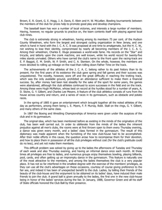 Brown, E. R. Grant, G. E. Hogg, J. A. Davis, E. Klein and H. W. McLellan. Bowling tournaments between
the members of the club for prizes help to promote good play and develop champions.
The baseball team has won a number of local victories, and interests a large number of members.
Having, however, no regular grounds to practice on, the team contents itself with playing against local
club nines.
The club is extremely strong in wheelmen, having among its members 75 per cent. of the Hudson
County Wheelmen, who form the largest and strongest cycling organization in New Jersey, and one
which is hand in hand with the J. C. A. C. It was proposed at one time to amalgamate, but the H. C. W.,
not wishing to lose their identity, compromised by nearly all becoming members of the J. C. A. C.
Among their wheelmen, Charles E. Kluge possesses a world-wide fame. His records on the “Star” and
tricycle, and latterly upon the crank machine, are well known, while his world record for twenty-five
miles stands unrivaled. Others who have carried the club’s name to the front upon the racing-track are
E. P. Baggot, E. M. Smith, W. P. Smith, and C. A. Stenken. On the whole, however, the members are
more devoted to rolling up mileage on the road than rolling down Father Time on the track.
The achievements of the athletes of the J. C. A. C. belong rather to its past history than to its
present. For the first years of its existence the club gave spring and fall games and their success was
unquestioned. The novelty, however, wore off and the great difficulty in reaching the trotting track,
which was the only available ground, prohibited an attendance sufficient to make them a financial
success. So, after money had been lost steadily for the sake of the sport for some years, the games
were abandoned, although the club athletes continued to score successes in the field and on the track.
Among these were Hugh McMahon, whose best on record at the hurdles stood for a number of years, A.
D. Stone, G. Y. Gilbert, and Charles Lee Meyers. A feature of the club athletics consists of runs from the
house across country and return, and a series of races in its gymnasium, such as obstacle and potato
races.
In the spring of 1885 it gave an entertainment which brought together all the noted athletes of the
day as performers, among them being L. E. Myers, F. P. Murray, Robt. Stall on the rings, G. Y. Gilbert,
and many others of the same class.
In 1887 the Boxing and Wrestling Championships of America were given under the auspices of the
club and in its gymnasium.
The original idea, which has been mentioned before as existing in the minds of the originators of the
club, has been well carried out. In order to obliterate from the minds of the ladies the inherent
prejudice against all men’s clubs, the rooms were at first thrown open to them every Thursday evening,
a dance was given every month, and a ladies’ class formed in the gymnasium. The result of this
diplomacy was made apparent when the furnishing of the new club-house had to be accomplished.
After their noble efforts in this cause, the question arose how to recompense them for their devotion,
and how to place them in possession of all the club privileges without cost (for the club’s gratitude could
do no less), and yet not make them members.
This difficult problem was solved by giving up to the ladies the afternoons of Tuesday and Thursday
of each week and also Thursday evening, and having an informal dance once each month. At these
times all privileges are free to ladies, and numerous groups enjoy themselves bowling, playing billiards,
pool, cards, and often getting up an impromptu dance in the gymnasium. This feature is naturally one
of the most attractive to the members, and among the ladies themselves the club is a very popular
place. It has not so far interfered in the smallest degree with the exercise of the members’ privileges, as
they can use all the club’s advantages on these occasions, courtesy of course giving preference to the
fair sex, and indeed it has been of unexpected benefit to the club. Ladies, by telling their friends of the
beauty of the club-house and the enjoyment to be obtained on its ladies’ days, have induced their male
friends to join the club. A grand ball is given annually to the ladies, the first one in the new club-house
being in honor of the ladies’ services during the fair. In January, 1888, Governor Green and all his staff
of State officials honored the Club Ball by their presence.
 