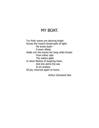 MY BOAT.
THE frolic waves are dancing bright
Across the moon’s broad path of light:
My lovely boat—
A swan afloat,
Holds o’er the waves her long white throat:
From either side
The waters glide
In silver flashes of laughing foam,
And she skims the sea
In an ecstasy
Of joy, returned again to home.
Arthur Cleveland Hall.
 