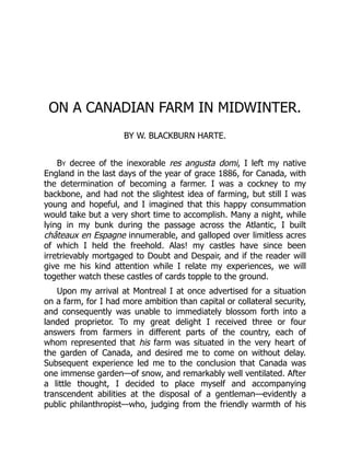 ON A CANADIAN FARM IN MIDWINTER.
BY W. BLACKBURN HARTE.
BY decree of the inexorable res angusta domi, I left my native
England in the last days of the year of grace 1886, for Canada, with
the determination of becoming a farmer. I was a cockney to my
backbone, and had not the slightest idea of farming, but still I was
young and hopeful, and I imagined that this happy consummation
would take but a very short time to accomplish. Many a night, while
lying in my bunk during the passage across the Atlantic, I built
châteaux en Espagne innumerable, and galloped over limitless acres
of which I held the freehold. Alas! my castles have since been
irretrievably mortgaged to Doubt and Despair, and if the reader will
give me his kind attention while I relate my experiences, we will
together watch these castles of cards topple to the ground.
Upon my arrival at Montreal I at once advertised for a situation
on a farm, for I had more ambition than capital or collateral security,
and consequently was unable to immediately blossom forth into a
landed proprietor. To my great delight I received three or four
answers from farmers in different parts of the country, each of
whom represented that his farm was situated in the very heart of
the garden of Canada, and desired me to come on without delay.
Subsequent experience led me to the conclusion that Canada was
one immense garden—of snow, and remarkably well ventilated. After
a little thought, I decided to place myself and accompanying
transcendent abilities at the disposal of a gentleman—evidently a
public philanthropist—who, judging from the friendly warmth of his
 