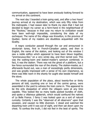 communication, appeared to have been anxiously looking forward to
my arrival on this continent.
The next day I boarded a train going east, and after a two hours’
journey arrived at my destination, which was only fifty miles from
the metropolis. I had reason later to thank my stars that I had not
decided to begin my career as a farm-hand in the neighborhood of
the “Rockies,” because in that case my return to civilization would
have been well-nigh impossible, considering the state of my
exchequer. The name of the village was Knowlton, in the province of
Quebec. Some of my readers are doubtless acquainted with the
locality.
A negro conductor passed through the car and announced in
stentorian tones, first in French-Canadian patois, and then in
English, the name of the station, and looking out of the window I
saw a noble edifice which appeared to have been blown together,
“promiscuous-like,” on a very windy day, and then tarred over. This
was the waiting-room and station-master’s sanctum combined; in
fact, it was the station. There was not the ghost of a platform, but a
low fence surrounded the rear of the shanty. The station-master, as I
afterwards found out, was a man of exceedingly portly dimensions,
and was greatly impressed with a sense of his own importance, so
there was little room in the shanty for aught else beside himself and
the stove.
The whole population of the place, about twenty-five or thirty
persons all told, counting one or two of the canine genus, were
assembled in the yard to witness the train come in. This appeared to
be the only dissipation of which the villagers were at any time
capable. They looked like so many badly packed bundles of cloth,
and spoke a villainous gibberish, which would confound the natives
of La Belle France. I fancy I was looked upon as a sort of natural
curiosity. Certainly I was the “observed of all observers” upon that
occasion, and caused no little diversion. I stood and watched the
departing train until it was out of sight, and then sat down upon my
chest. To confess the truth, I did not feel in the best of spirits. The
 